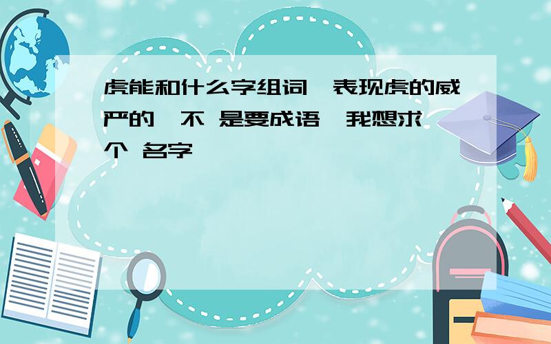 虎能和什么字组词,表现虎的威严的,不 是要成语,我想求一个 名字