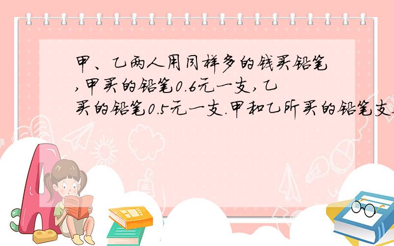 甲、乙两人用同样多的钱买铅笔,甲买的铅笔0.6元一支,乙买的铅笔0.5元一支.甲和乙所买的铅笔支数比是多甲、乙两人用同样多的钱买铅笔,甲买的铅笔0.6元一支,乙买的铅笔0.5元一支.甲和乙所