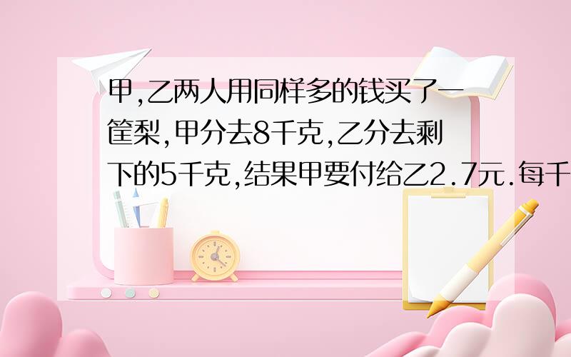 甲,乙两人用同样多的钱买了一筐梨,甲分去8千克,乙分去剩下的5千克,结果甲要付给乙2.7元.每千克梨多少元?有算式