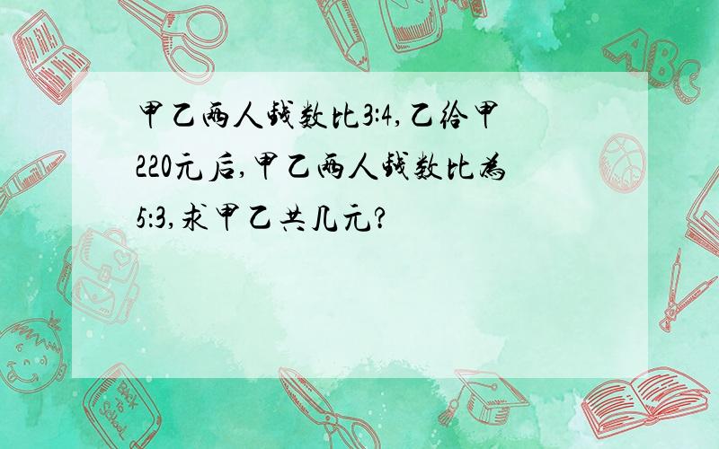 甲乙两人钱数比3:4,乙给甲220元后,甲乙两人钱数比为5：3,求甲乙共几元?