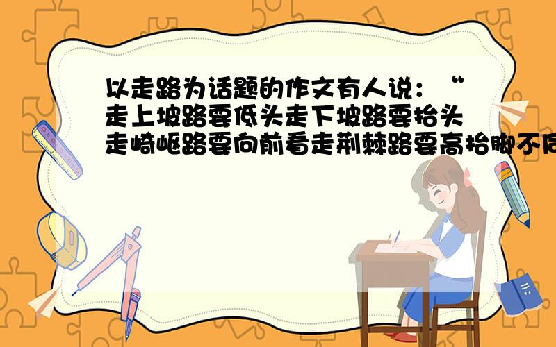 以走路为话题的作文有人说：“走上坡路要低头走下坡路要抬头走崎岖路要向前看走荆棘路要高抬脚不同的,每个人都有不同的走法,人生的路何尝不是这样呢?