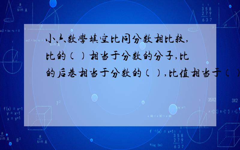 小六数学填空比同分数相比较,比的（）相当于分数的分子,比的后巷相当于分数的（）,比值相当于（）.