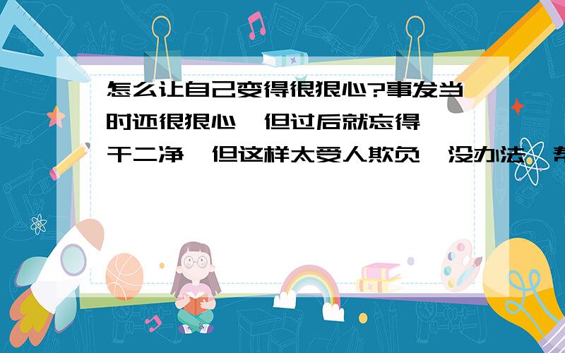 怎么让自己变得很狠心?事发当时还很狠心  但过后就忘得一干二净  但这样太受人欺负  没办法  帮我想想办法变得很狠心  换个说法就是装清高  不把别人放眼里的那种