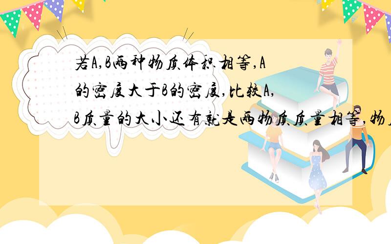 若A,B两种物质体积相等,A的密度大于B的密度,比较A,B质量的大小还有就是两物质质量相等,物质A的体积大于物质B,比较它们密度的大小