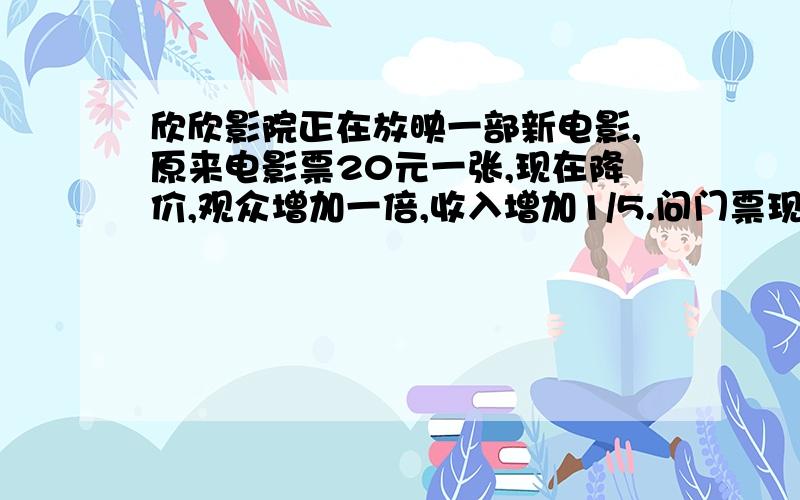 欣欣影院正在放映一部新电影,原来电影票20元一张,现在降价,观众增加一倍,收入增加1/5.问门票现在是多少元一张?用5年级的知识解