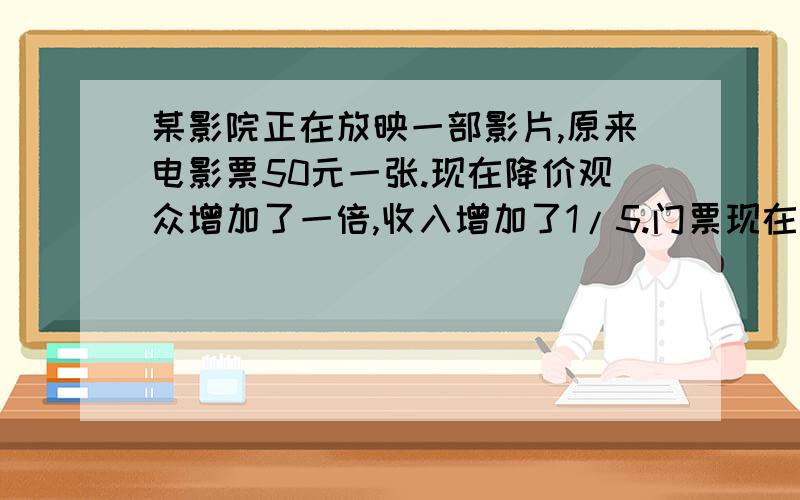 某影院正在放映一部影片,原来电影票50元一张.现在降价观众增加了一倍,收入增加了1/5.门票现在多少元一张快