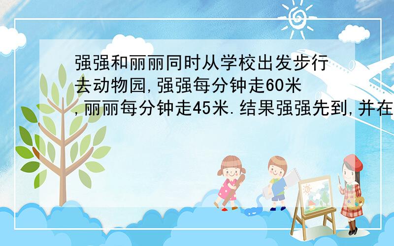 强强和丽丽同时从学校出发步行去动物园,强强每分钟走60米,丽丽每分钟走45米.结果强强先到,并在动物园门口等了10分钟丽丽才赶到,学校到动物园的距离是多少米,