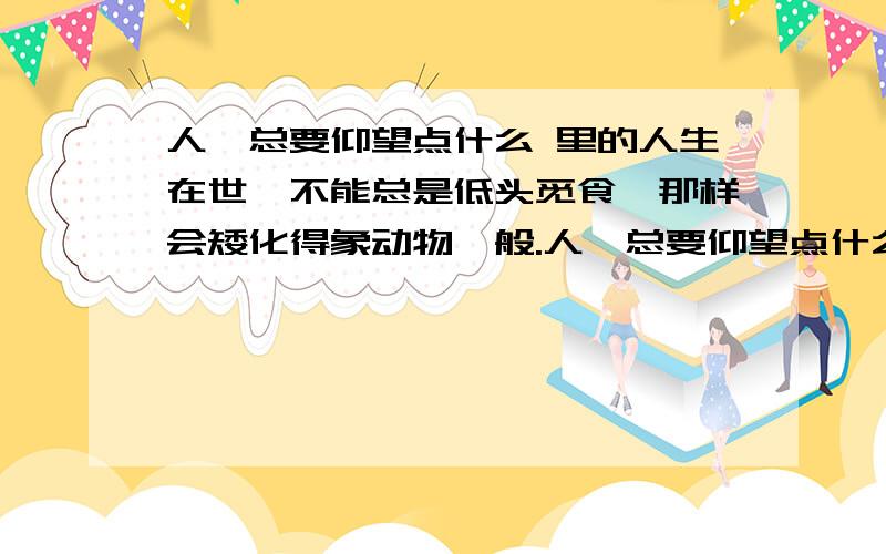 人,总要仰望点什么 里的人生在世,不能总是低头觅食,那样会矮化得象动物一般.人,总要仰望点什么,向着高远,支撑起生命和灵魂.仰望,就是要发现崇高.从某种意义上说,它是一种精神昂扬的生