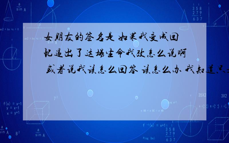 女朋友的签名是 如果我变成回忆退出了这场生命我改怎么说啊 或者说我该怎么回答 该怎么办 我知道只是歌词 但是她说 这歌词现在最能代表她的心情