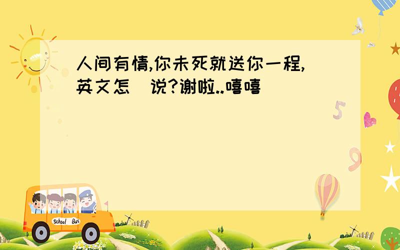 人间有情,你未死就送你一程,英文怎麼说?谢啦..嘻嘻