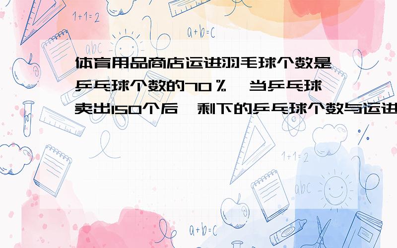 体育用品商店运进羽毛球个数是乒乓球个数的70％,当乒乓球卖出150个后,剩下的乒乓球个数与运进的羽毛球个数一样多.这个商店运进乒乓球多少个?