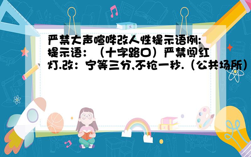 严禁大声喧哗改人性提示语例:提示语：（十字路口）严禁闯红灯.改：宁等三分,不抢一秒.（公共场所）严禁大声喧哗.改：——————