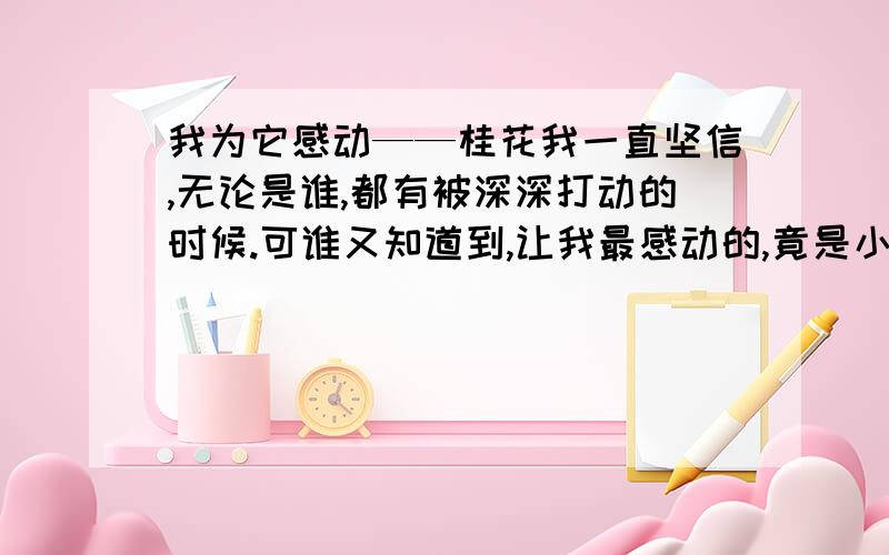 我为它感动——桂花我一直坚信,无论是谁,都有被深深打动的时候.可谁又知道到,让我最感动的,竟是小小的桂花.每逢中秋佳节,桂花总是默默开放,为秋夜添上一缕幽芳.它不像月季,玫瑰那样艳