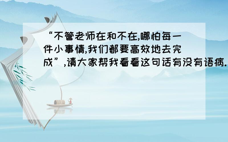 “不管老师在和不在,哪怕每一件小事情,我们都要高效地去完成”,请大家帮我看看这句话有没有语病.