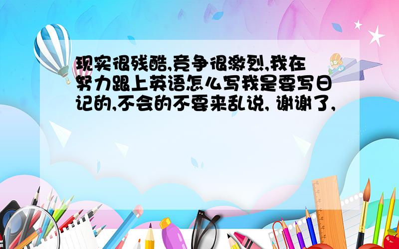 现实很残酷,竞争很激烈,我在努力跟上英语怎么写我是要写日记的,不会的不要来乱说, 谢谢了,