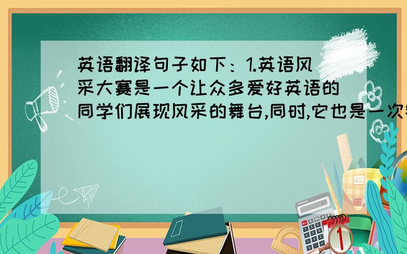 英语翻译句子如下：1.英语风采大赛是一个让众多爱好英语的同学们展现风采的舞台,同时,它也是一次锻炼自身的好机会.2.今天,我们的选手将为我们献上精彩的表演,我想大家已经迫不及待了.