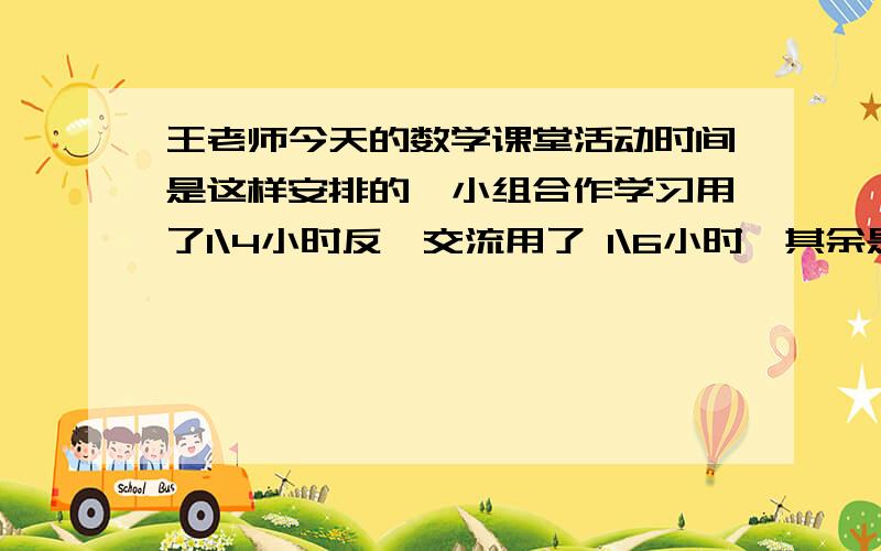 王老师今天的数学课堂活动时间是这样安排的,小组合作学习用了1\4小时反馈交流用了 1\6小时,其余是同学们独立作业时间,如果一节课40分钟,那么同学们独立作业的时间有多少?