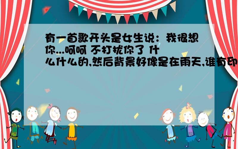 有一首歌开头是女生说：我很想你...呵呵 不打扰你了 什么什么的,然后背景好像是在雨天,谁有印象