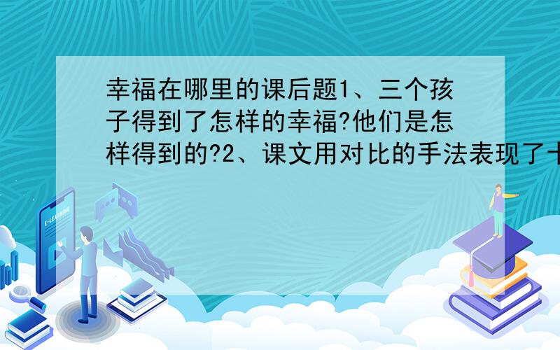 幸福在哪里的课后题1、三个孩子得到了怎样的幸福?他们是怎样得到的?2、课文用对比的手法表现了十年前后的变化,体会这样写的好处.