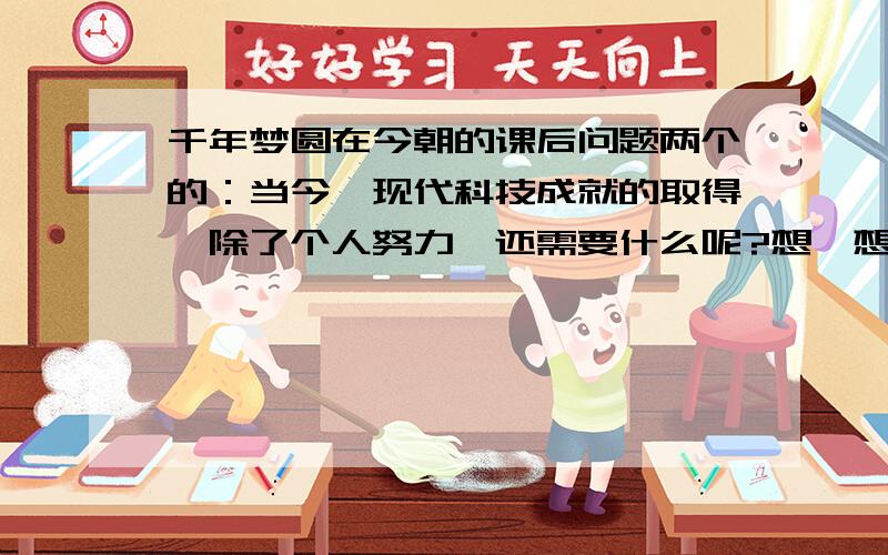 千年梦圆在今朝的课后问题两个的：当今,现代科技成就的取得,除了个人努力,还需要什么呢?想一想,数千年来的中华飞天梦是怎样变为现实的,再说说自己从中感悟到了什么?