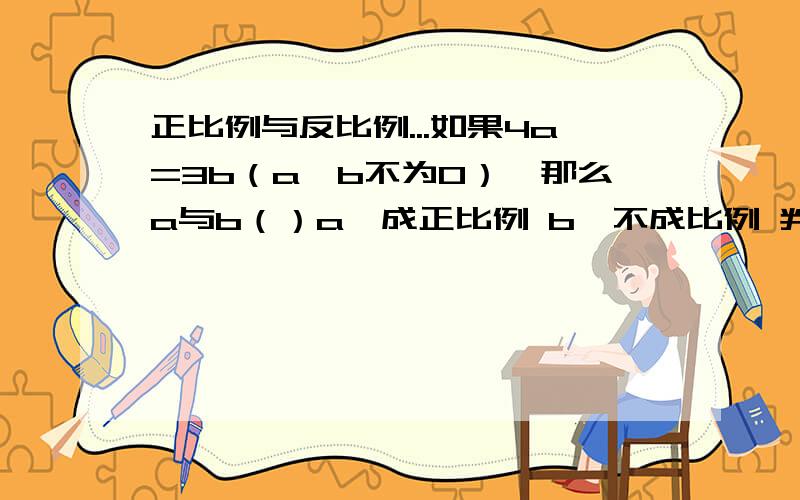 正比例与反比例...如果4a=3b（a,b不为0）,那么a与b（）a,成正比例 b,不成比例 判断下面题中两种量是不是成正比例,并说说理由1,几个相同的加数的和一定,加数与加数的个数.2,两棵树之间的距离