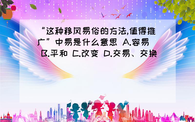 “这种移风易俗的方法,值得推广”中易是什么意思 A.容易 B.平和 C.改变 D.交易、交换