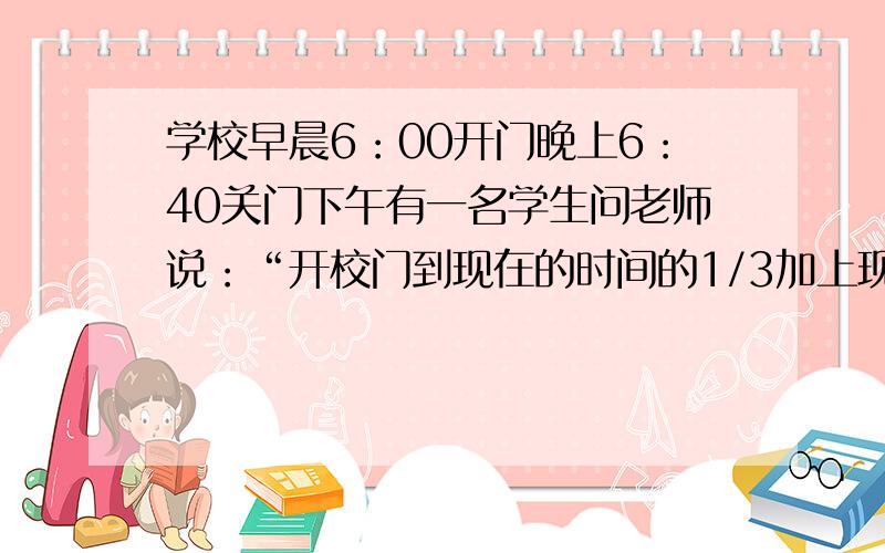 学校早晨6：00开门晚上6：40关门下午有一名学生问老师说：“开校门到现在的时间的1/3加上现在到关校门...学校早晨6：00开门晚上6：40关门下午有一名学生问老师说：“开校门到现在的时间