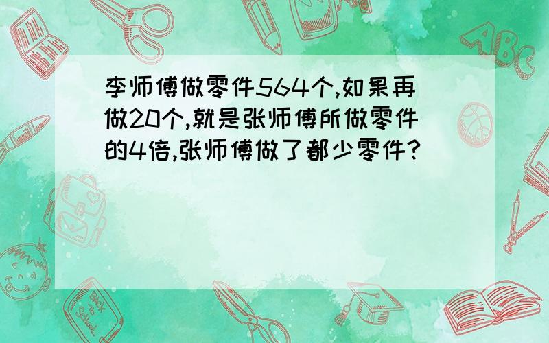 李师傅做零件564个,如果再做20个,就是张师傅所做零件的4倍,张师傅做了都少零件?