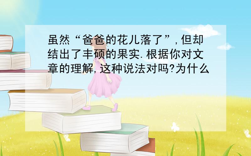 虽然“爸爸的花儿落了”,但却结出了丰硕的果实.根据你对文章的理解,这种说法对吗?为什么