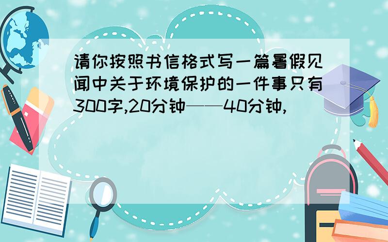 请你按照书信格式写一篇暑假见闻中关于环境保护的一件事只有300字,20分钟——40分钟,