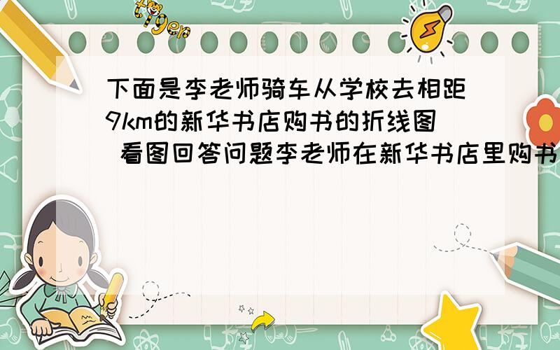 下面是李老师骑车从学校去相距9km的新华书店购书的折线图 看图回答问题李老师在新华书店里购书共用了多长时间?2.李老师去新华视点用了多少小时?从新华书店回来用了多少小时?3.李老师