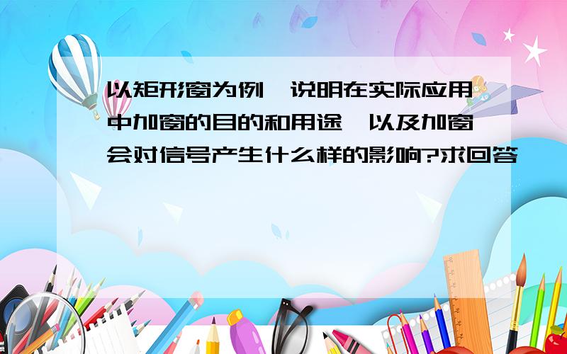 以矩形窗为例,说明在实际应用中加窗的目的和用途,以及加窗会对信号产生什么样的影响?求回答