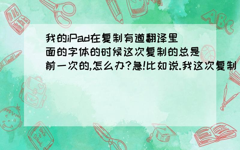 我的iPad在复制有道翻译里面的字体的时候这次复制的总是前一次的,怎么办?急!比如说.我这次复制 你好吗,下次我明明复制的是早晨,出来的却还是你好吗.为此我非常苦恼,肿么办啊!