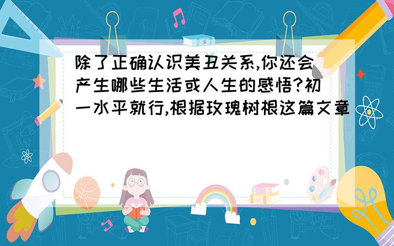 除了正确认识美丑关系,你还会产生哪些生活或人生的感悟?初一水平就行,根据玫瑰树根这篇文章