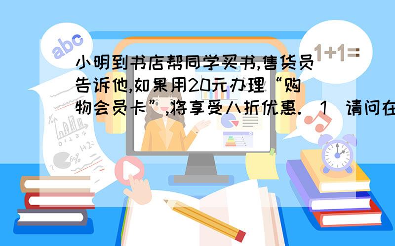 小明到书店帮同学买书,售货员告诉他,如果用20元办理“购物会员卡”,将享受八折优惠.（1）请问在这次买书中,小明在什么情况下办会员卡与不办会员卡一样?（2）当小明买标价为200元的书时