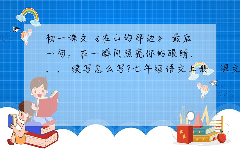 初一课文《在山的那边》 最后一句：在一瞬间照亮你的眼睛．．． 续写怎么写?七年级语文上册   课文《在山的那边》 最后一句,是一个全新的世界,在一瞬间照亮你的眼睛．．．续写怎么写