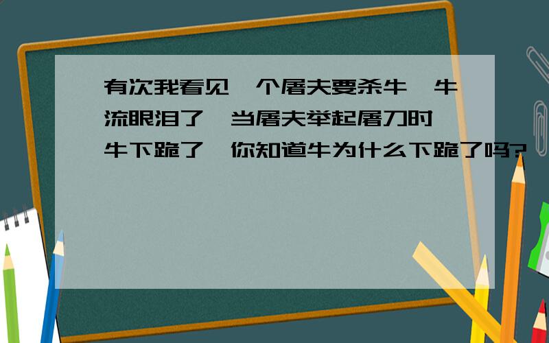 有次我看见一个屠夫要杀牛,牛流眼泪了,当屠夫举起屠刀时,牛下跪了,你知道牛为什么下跪了吗?