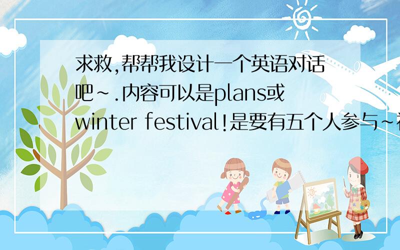 求救,帮帮我设计一个英语对话吧~.内容可以是plans或winter festival!是要有五个人参与~初中的同学适用.