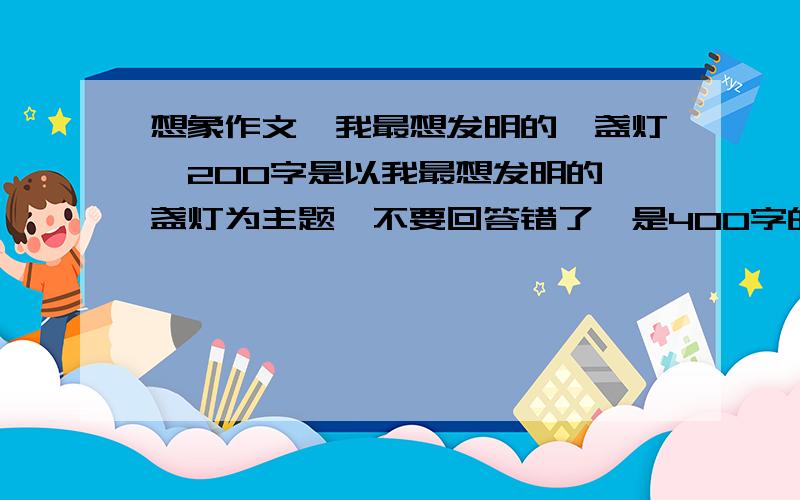 想象作文,我最想发明的一盏灯,200字是以我最想发明的一盏灯为主题,不要回答错了,是400字的，我打错了