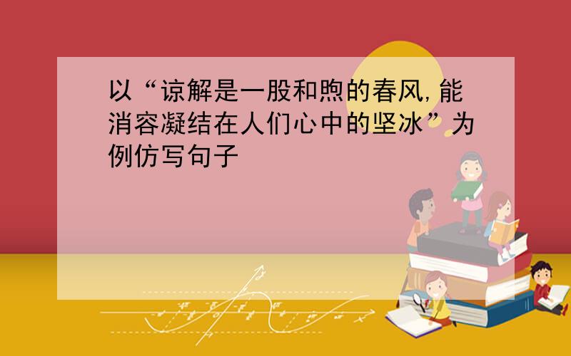 以“谅解是一股和煦的春风,能消容凝结在人们心中的坚冰”为例仿写句子