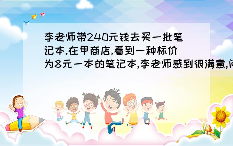 李老师带240元钱去买一批笔记本.在甲商店,看到一种标价为8元一本的笔记本,李老师感到很满意,问营业员怎么卖?营业员说,卖10本送1本.到乙商店,看到同样的笔记本,营业员介绍说,每本8元,买十