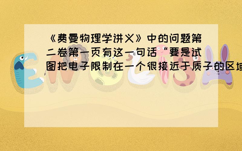 《费曼物理学讲义》中的问题第二卷第一页有这一句话“要是试图把电子限制在一个很接近于质子的区域中,那么按照不确定性原理它们就得拥有一个均方动量,若我们把它限制得越紧,这个均