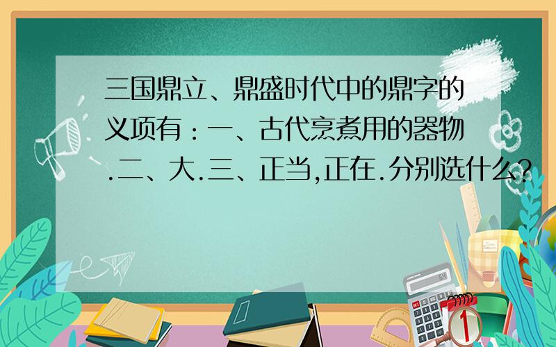 三国鼎立、鼎盛时代中的鼎字的义项有：一、古代烹煮用的器物.二、大.三、正当,正在.分别选什么?