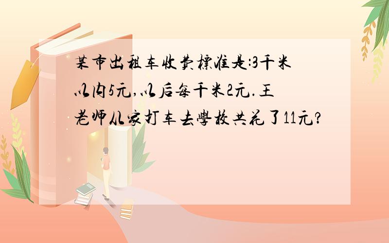 某市出租车收费标准是:3千米以内5元,以后每千米2元.王老师从家打车去学校共花了11元?