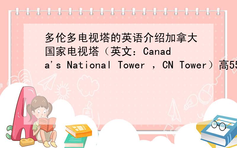 多伦多电视塔的英语介绍加拿大国家电视塔（英文：Canada's National Tower ，CN Tower）高553.33米，曾是世界上最高的自立构造。位于加拿大安大略省的多伦多市，是该市的标志性建筑，每年有超