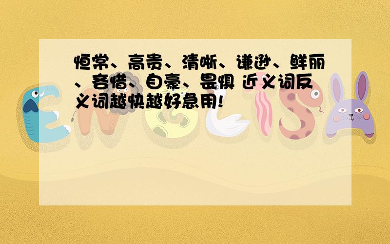 恒常、高贵、清晰、谦逊、鲜丽、吝惜、自豪、畏惧 近义词反义词越快越好急用!