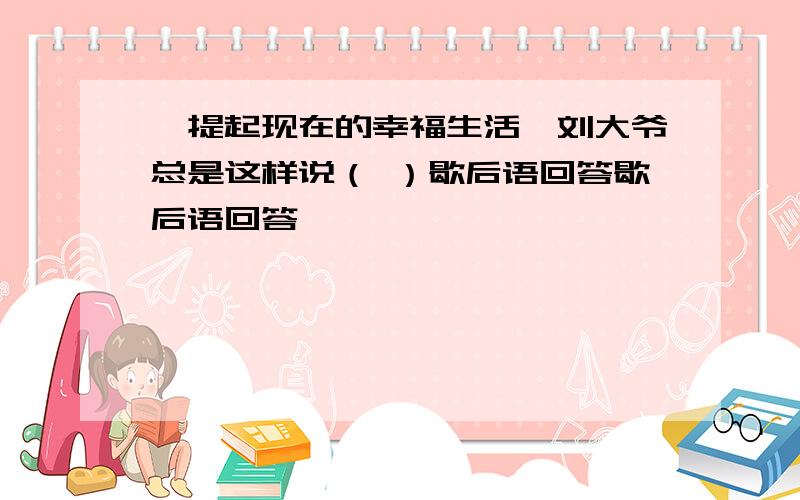 一提起现在的幸福生活,刘大爷总是这样说（ ）歇后语回答歇后语回答