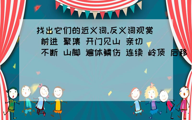 找出它们的近义词.反义词观赏 前进 聚集 开门见山 亲切 不断 山脚 遍体鳞伤 连续 岭顶 后移 体无完肤 观看 扩散 亲近 吞吞吐吐