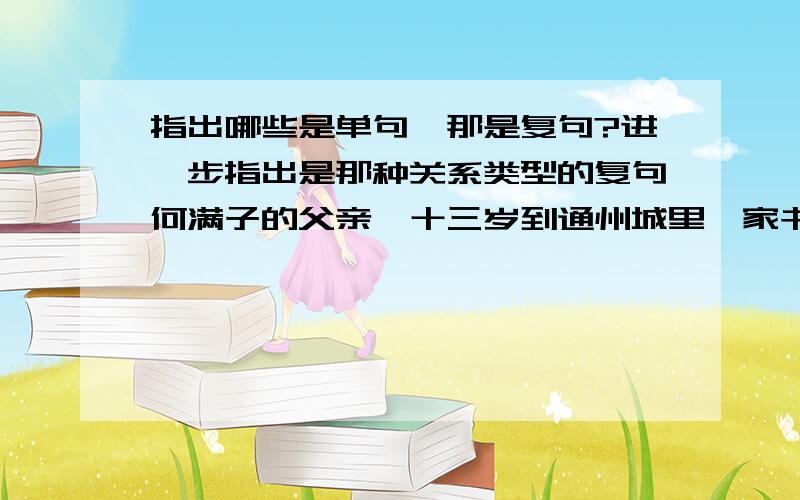 指出哪些是单句,那是复句?进一步指出是那种关系类型的复句何满子的父亲,十三岁到通州城里一家书铺学徒,学的是石印.他学会一笔好字,也学会一笔好画,人又长得清秀,性情十分温顺,掌柜的