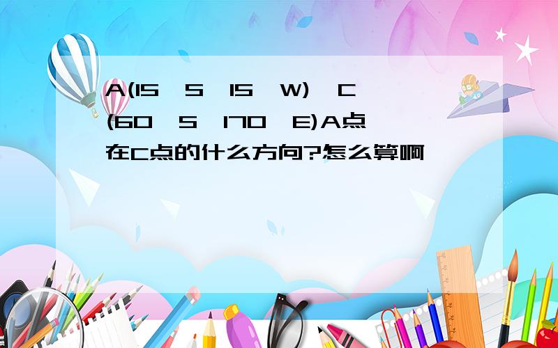 A(15°S,15°W),C(60°S,170°E)A点在C点的什么方向?怎么算啊